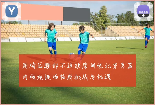 周琦因腰部不适缺席训练北京男篮内线轮换面临新挑战与机遇