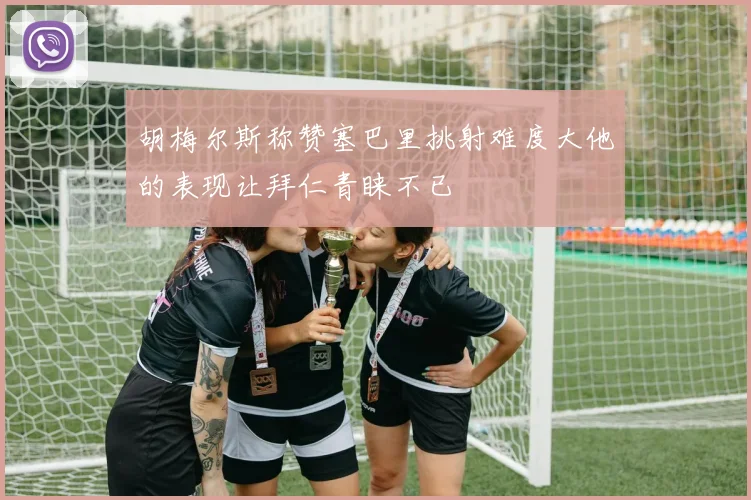 胡梅尔斯称赞塞巴里挑射难度大他的表现让拜仁青睐不已