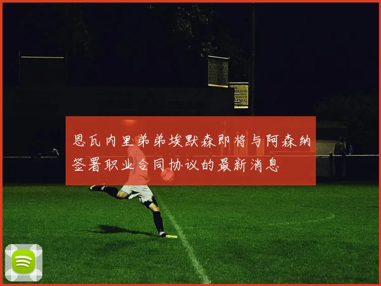 恩瓦内里弟弟埃默森即将与阿森纳签署职业合同协议的最新消息
