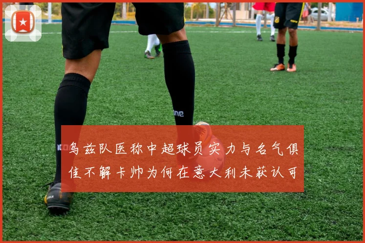 乌兹队医称中超球员实力与名气俱佳不解卡帅为何在意大利未获认可