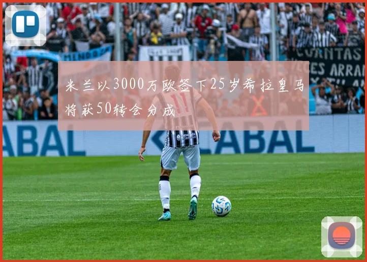 米兰以3000万欧签下25岁希拉皇马将获50转会分成