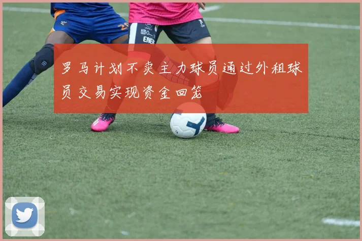 罗马计划不卖主力球员通过外租球员交易实现资金回笼