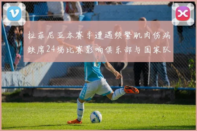 拉菲尼亚本赛季遭遇频繁肌肉伤病缺席24场比赛影响俱乐部与国家队表现