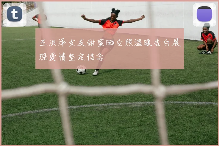 王洪泽女友甜蜜晒合照温暖告白展现爱情坚定信念