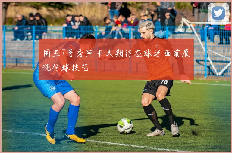 国王7号秀阿卡夫期待在球迷面前展现传球技艺