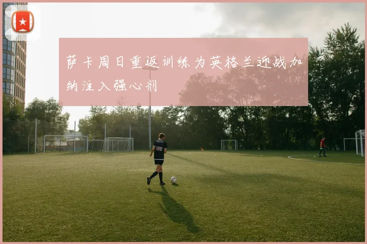 萨卡周日重返训练为英格兰迎战加纳注入强心剂