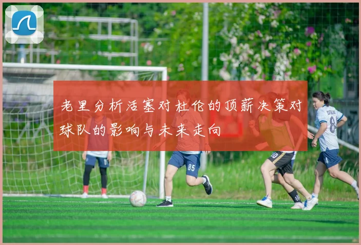 老里分析活塞对杜伦的顶薪决策对球队的影响与未来走向