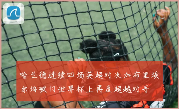 哈兰德连续四场英超对决加布里埃尔均破门世界杯上再度超越对手
