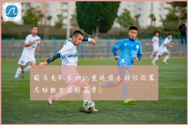 前马竞队长加比重返俱乐部任西蒙尼助教开启新篇章
