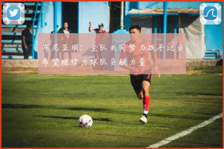 布尼亚明：全队共同努力扳平比分希望继续为球队贡献力量