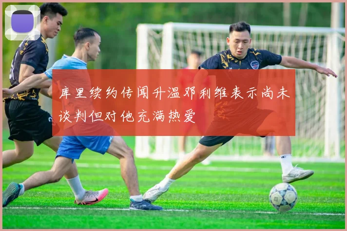 库里续约传闻升温邓利维表示尚未谈判但对他充满热爱
