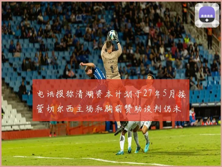 电讯报称清湖资本计划于27年5月接管切尔西主场和胸前赞助谈判仍未取得进展