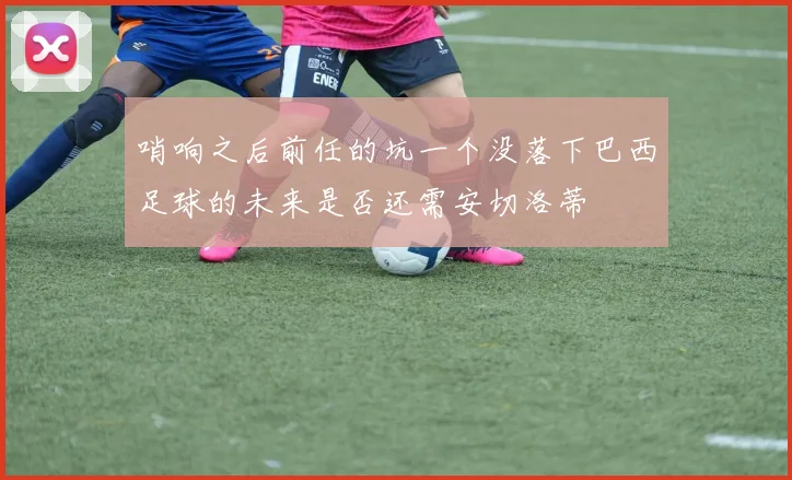 哨响之后前任的坑一个没落下巴西足球的未来是否还需安切洛蒂