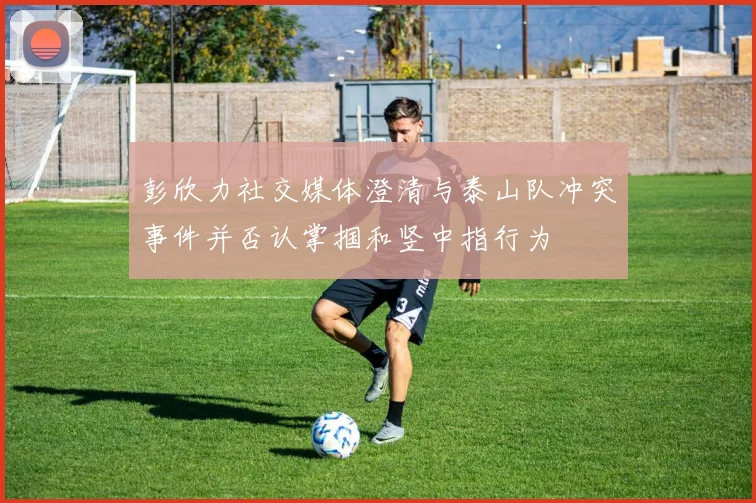 彭欣力社交媒体澄清与泰山队冲突事件并否认掌掴和竖中指行为