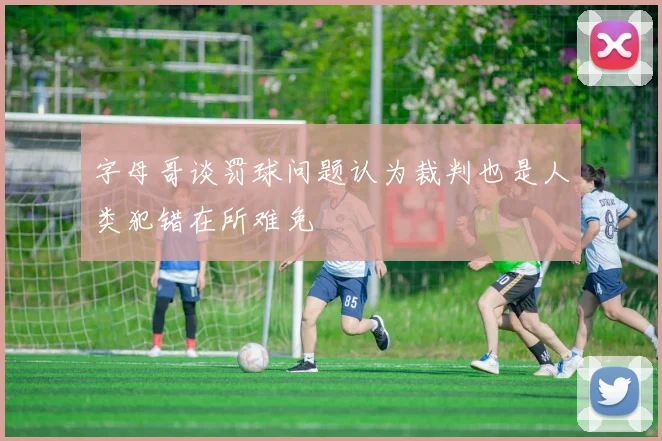 字母哥谈罚球问题认为裁判也是人类犯错在所难免