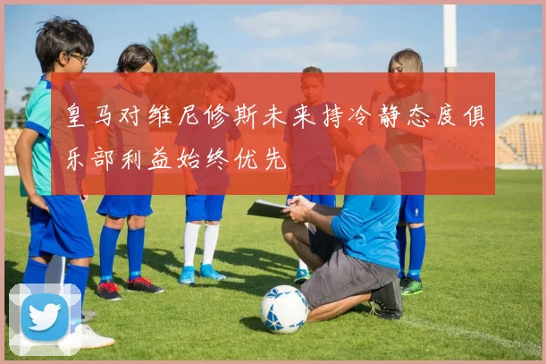 皇马对维尼修斯未来持冷静态度俱乐部利益始终优先