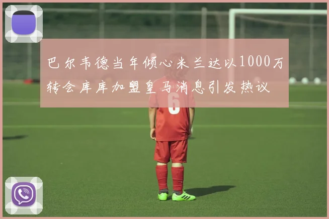 巴尔韦德当年倾心米兰达以1000万转会库库加盟皇马消息引发热议
